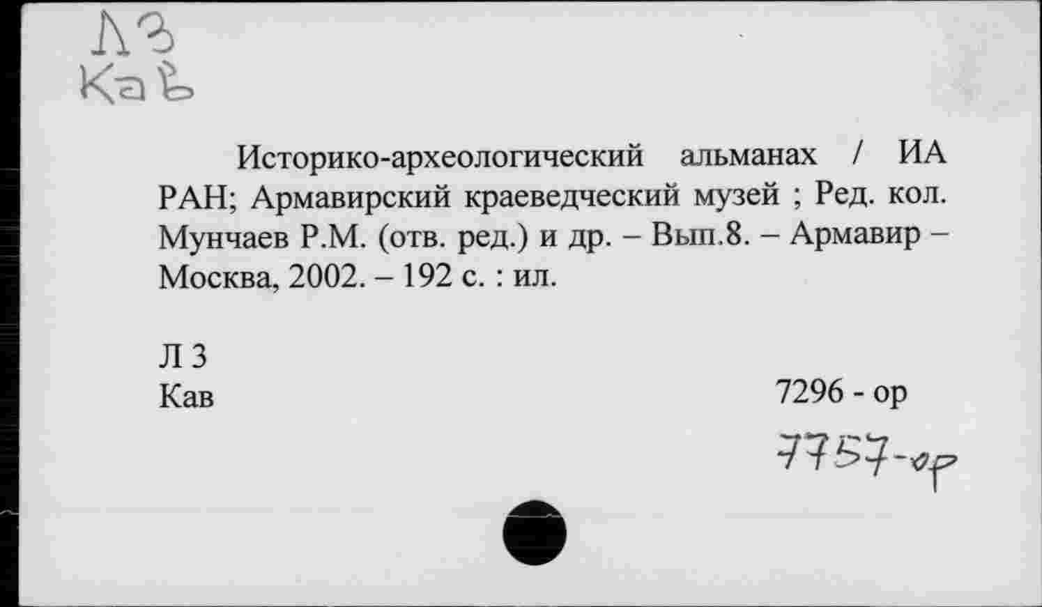 ﻿Историко-археологический альманах / ИА РАН; Армавирский краеведческий музей ; Ред. кол. Мунчаев Р.М. (отв. ред.) и др. - Вып.8. - Армавир -Москва, 2002. - 192 с. : ил.
ЛЗ
Кав
7296 - ор